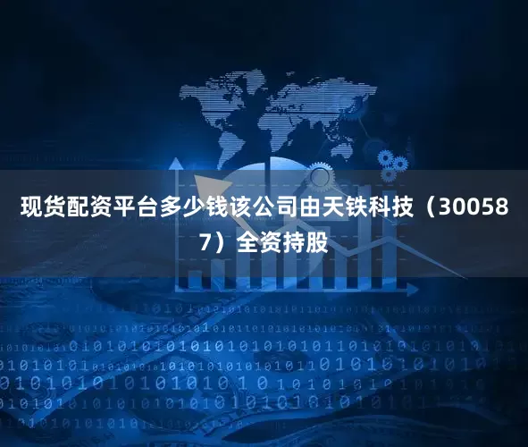 现货配资平台多少钱该公司由天铁科技（300587）全资持股