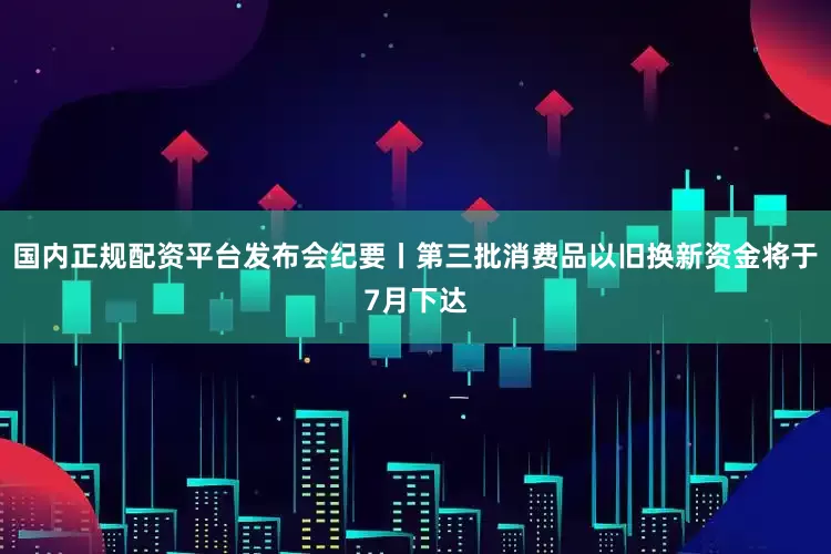 国内正规配资平台发布会纪要丨第三批消费品以旧换新资金将于7月下达