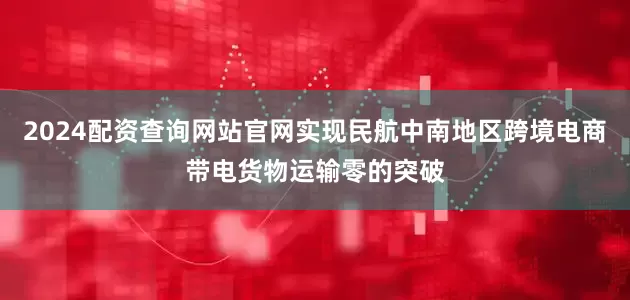 2024配资查询网站官网实现民航中南地区跨境电商带电货物运输零的突破