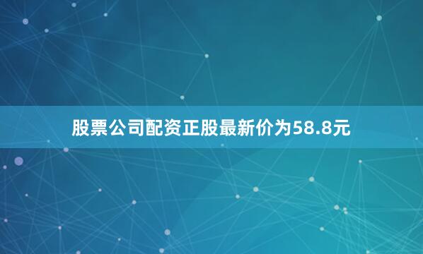 股票公司配资正股最新价为58.8元