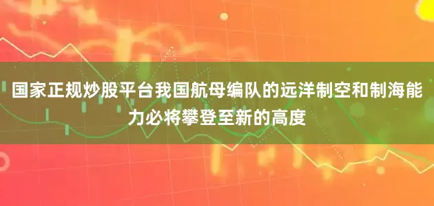 国家正规炒股平台我国航母编队的远洋制空和制海能力必将攀登至新的高度