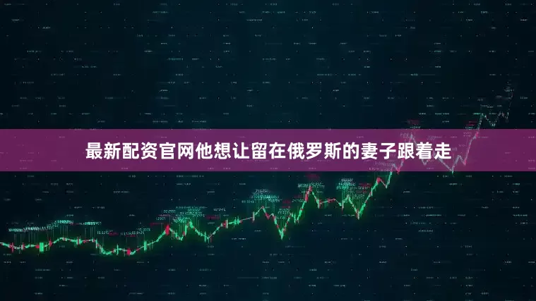 最新配资官网他想让留在俄罗斯的妻子跟着走